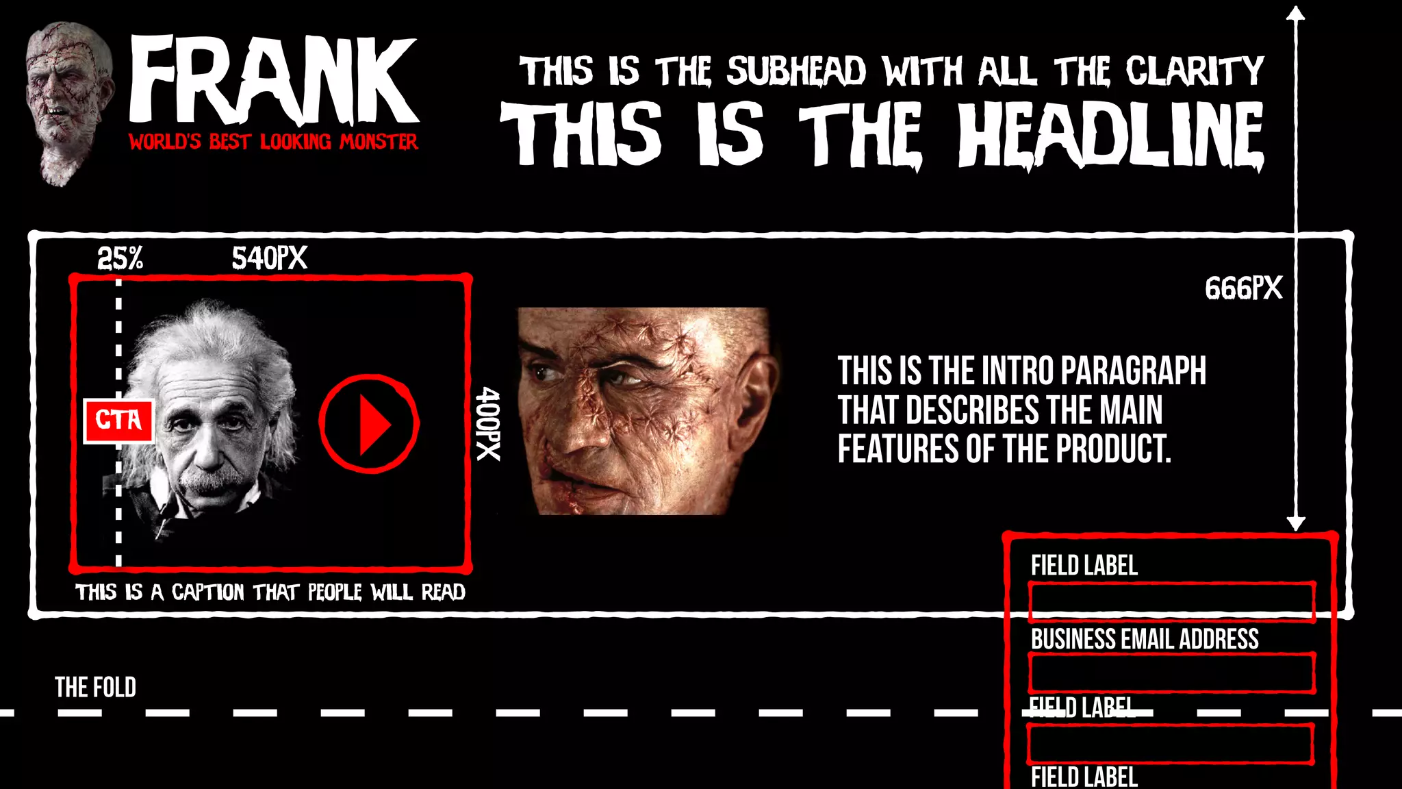 Frankworld’s best looking monster
This is the Headline
This is the subhead with all the clarity
540px
400px
This is a caption that people will read
CTA
25%
THE FOLD
Field Label
Field Label
Field Label
Business Email Address
666px
This is the intro paragraph
that describes the main
features of the product.
 