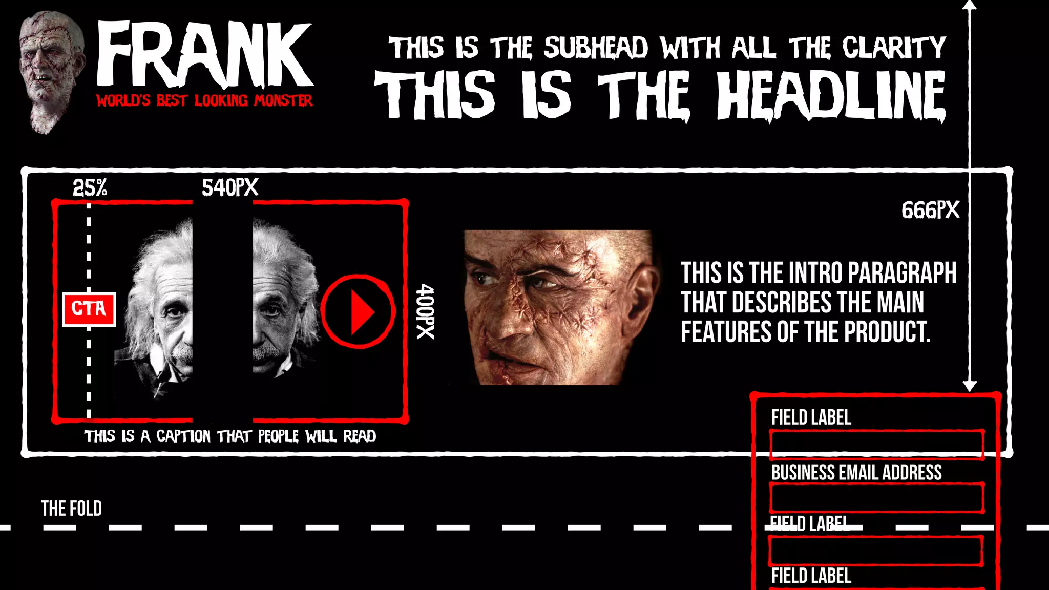 Frankworld’s best looking monster
This is the Headline
This is the subhead with all the clarity
This is the intro paragraph
that describes the main
features of the product.
540px
400px
This is a caption that people will read
CTA
25%
THE FOLD
Field Label
Field Label
Field Label
Business Email Address
666px
 