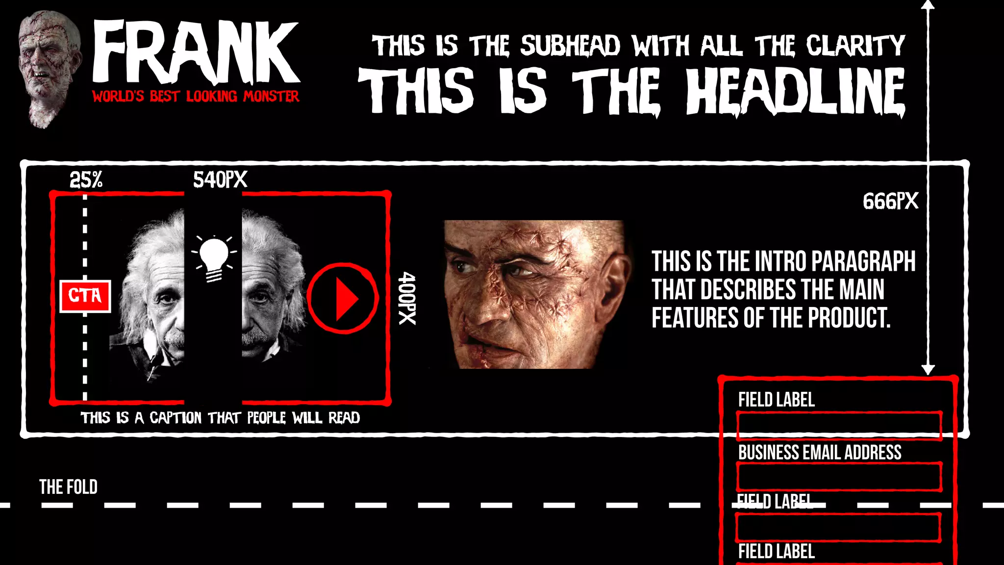 Frankworld’s best looking monster
This is the Headline
This is the subhead with all the clarity
This is the intro paragraph
that describes the main
features of the product.
540px
400px
This is a caption that people will read
CTA
25%
THE FOLD
Field Label
Field Label
Field Label
Business Email Address
666px
 