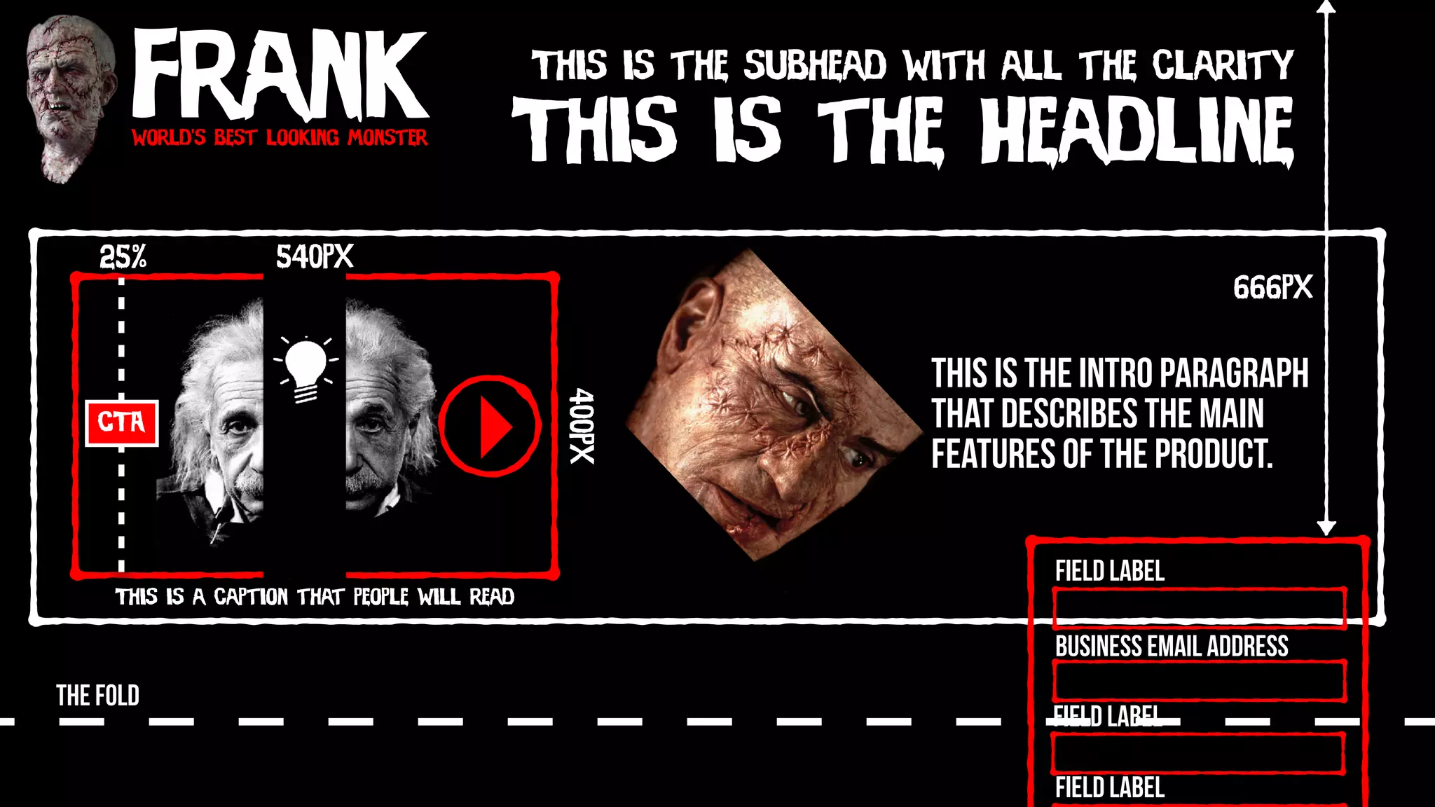 Frankworld’s best looking monster
This is the Headline
This is the subhead with all the clarity
This is the intro paragraph
that describes the main
features of the product.
540px
400px
This is a caption that people will read
CTA
25%
THE FOLD
Field Label
Field Label
Field Label
Business Email Address
666px
 