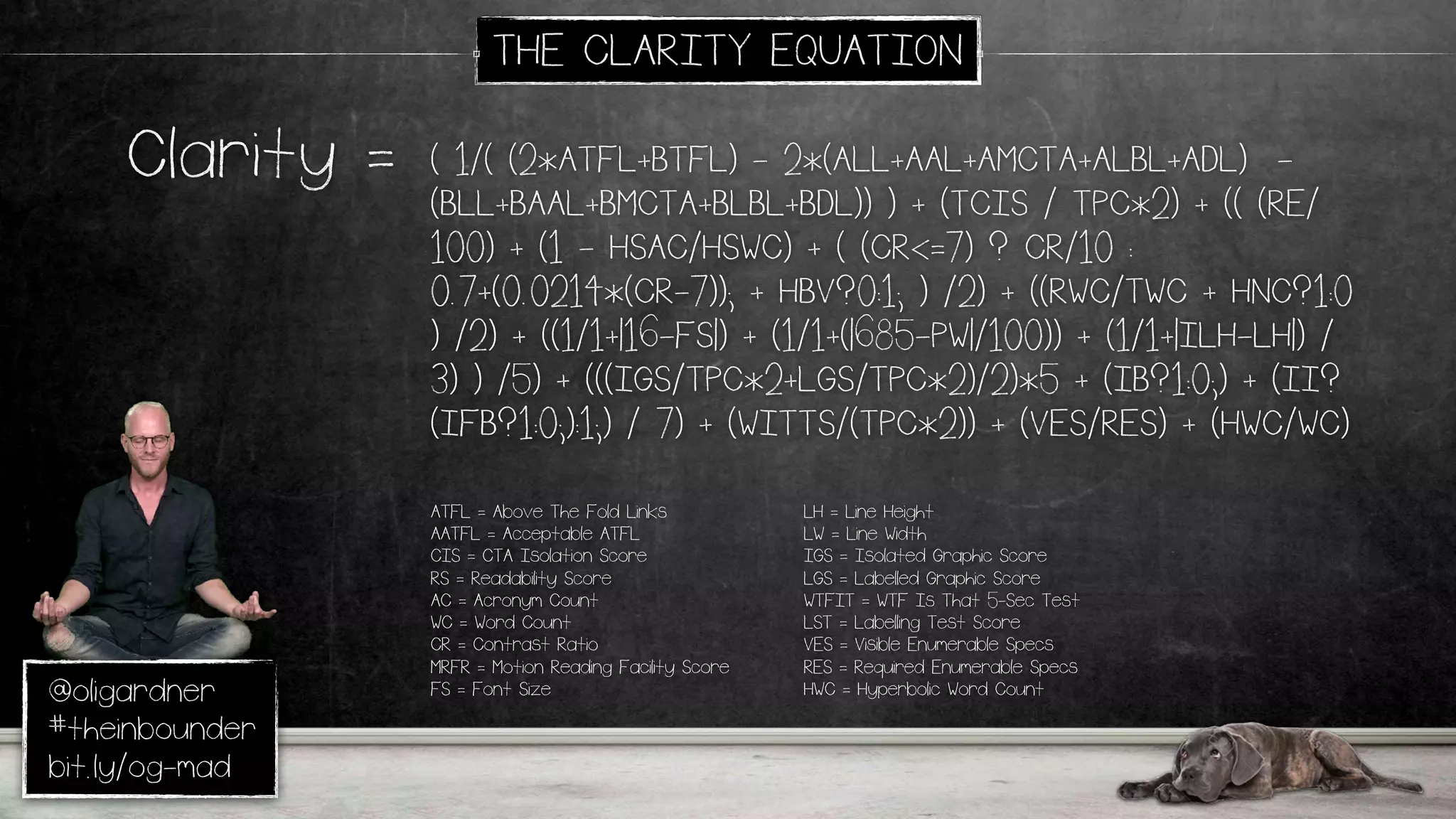 @oligardner
#theinbounder
bit.ly/og-mad
THE CLARITY EQUATION
( 1/( (2*ATFL+BTFL) - 2*(ALL+AAL+AMCTA+ALBL+ADL) -
(BLL+BAAL+BMCTA+BLBL+BDL)) ) + (TCIS / TPC*2) + (( (RE/
100) + (1 - HSAC/HSWC) + ( (CR<=7) ? CR/10 :
0.7+(0.0214*(CR-7)); + HBV?0:1; ) /2) + ((RWC/TWC + HNC?1:0
) /2) + ((1/1+|16-FS|) + (1/1+(|685-PW|/100)) + (1/1+|ILH-LH|) /
3) ) /5) + (((IGS/TPC*2+LGS/TPC*2)/2)*5 + (IB?1:0;) + (II?
(IFB?1:0;):1;) / 7) + (WITTS/(TPC*2)) + (VES/RES) + (HWC/WC)
Clarity =
ATFL = Above The Fold Links
AATFL = Acceptable ATFL
CIS = CTA Isolation Score
RS = Readability Score
AC = Acronym Count
WC = Word Count
CR = Contrast Ratio
MRFR = Motion Reading Facility Score
FS = Font Size
LH = Line Height
LW = Line Width
IGS = Isolated Graphic Score
LGS = Labelled Graphic Score
WTFIT = WTF Is That 5-Sec Test
LST = Labelling Test Score
VES = Visible Enumerable Specs
RES = Required Enumerable Specs
HWC = Hyperbolic Word Count
 