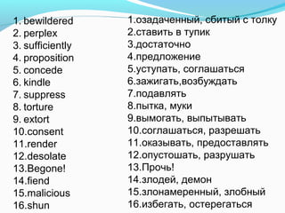 1. bewildered
2. perplex
3. sufficiently
4. proposition
5. concede
6. kindle
7. suppress
8. torture
9. extort
10.consent
11.render
12.desolate
13.Begone!
14.fiend
15.malicious
16.shun
1.озадаченный, сбитый с толку
2.ставить в тупик
3.достаточно
4.предложение
5.уступать, соглашаться
6.зажигать,возбуждать
7.подавлять
8.пытка, муки
9.вымогать, выпытывать
10.соглашаться, разрешать
11.оказывать, предоставлять
12.опустошать, разрушать
13.Прочь!
14.злодей, демон
15.злонамеренный, злобный
16.избегать, остерегаться
 