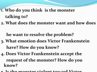 1. Who do you think is the monster
talking to?
2. What does the monster want and how does
he want to resolve the problem?
3. What emotion does Victor Frankenstein
have? How do you know?
4. Does Victor Frankenstein accept the
request of the monster? How do you
know?
 