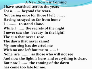 A New Down is Coming
I have searched across the years
For a ……. beyond the tears.
Not caring once for those I left ……. .
Having strayed so far from home
I ………… to stand alone.
While I ……. the secrets of the night
I never saw the beauty in the light!
The sun that never rose
The dawn that never came!
My morning has deserted me
With no one left but me to ……. !
None are …….. as those who will not see
And now the light is here and everything is clear,
But now I …… the coming of the dawn
has come too late for me.
 