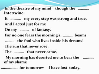 In the theatre of my mind, though the ………..
Intertwine.
It ……….. my every step was strong and true.
And I acted just for me
On my ………. of fantasy.
For no one fears the morning's ………. beams.
………. the fool who lives inside his dreams!
The sun that never rose,
The ………. that never came.
My morning has deserted me to bear the ………..
of my shame
…………….. for tomorrow I have lost today.
 