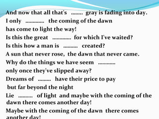 And now that all that's …….. gray is fading into day.
I only …………. the coming of the dawn
has come to light the way!
Is this the great …………. for which I've waited?
Is this how a man is ………. created?
A sun that never rose, the dawn that never came.
Why do the things we have seem …………
only once they've slipped away?
Dreams of ……… have their price to pay
but far beyond the night
Lie ………. of light and maybe with the coming of the
dawn there comes another day!
Maybe with the coming of the dawn there comes
 