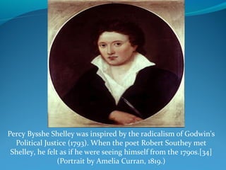 Percy Bysshe Shelley was inspired by the radicalism of Godwin's
Political Justice (1793). When the poet Robert Southey met
Shelley, he felt as if he were seeing himself from the 1790s.[34]
(Portrait by Amelia Curran, 1819.)
 