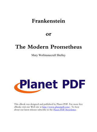 Frankenstein

                              or

 The Modern Prometheus
                Mary Wollstonecraft Shelley




This eBook was designed and published by Planet PDF. For more free
eBooks visit our Web site at http://www.planetpdf.com/. To hear
about our latest releases subscribe to the Planet PDF Newsletter.
 