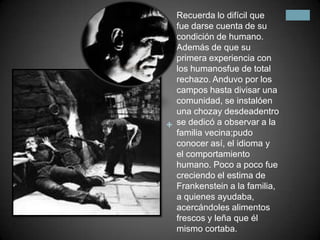 Recuerda lo difícil que fue darse cuenta de su condición de humano. Además de que su primera experiencia con los humanosfue de total rechazo. Anduvo por los campos hasta divisar una comunidad, se instalóen una chozay desdeadentro se dedicó a observar a la familia vecina;pudo conocer así, el idioma y el comportamiento humano. Poco a poco fue creciendo el estima de Frankenstein a la familia, a quienes ayudaba, acercándoles alimentos frescos y leña que él mismo cortaba.