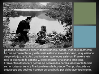 Deseaba acercarse a ellos y demostrarlessu cariño. Planeó el momento en que se presentaría, y este sería estando solo el anciano, ya quesiendo ciegono lo juzgaría. Así, una tarde en que todos salieron, Frankenstein tocó la puerta de la cabaña y, logró entablar una charla amistosa. Frankentein desespera porque se acercan los demás. Al entrar la familia se horrorizanal verlo y Frankenstein sale huyendo. Tiempo después se entera que sus vecinos huyeron de la cabaña por dicho acontecimiento. 
