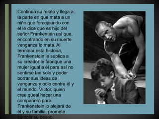 Continua su relato y llega a la parte en que mata a un niño que forcejeando con él le dice que es hijo del señor Frankentein así que, encontrando en su muerte venganza lo mata. Al terminar esta historia, Frankenstein le suplica a su creador le fabrique una mujer igual a él para así no sentirse tan solo y poder borrar sus ideas de venganza y odio contra él y el mundo. Víctor, quien cree queal hacer una compañera para Frankenstein lo alejará de él y su familia, promete cumplir su deseo.
