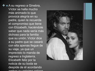 A su regreso a Ginebra, Víctor se halla mucho más animado lo que provoca alegría en su padre, quien le recuerda el compromiso que tiene con Elizabeth, haciéndole saber que nada sería más dichoso para la familia que su unión. Víctor dice a su padre que se casará con ella apenas llegue de su viaje, ya que un imprevisto lo manda de regreso a Inglaterra. Elizabeth feliz por la noticia de su boda se despide de él acordando ambos su próximo enlace.
