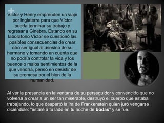 Víctor y Henry emprenden un viaje por Inglaterra para que Víctor pueda terminar su trabajo y regresar a Ginebra. Estando en su laboratorio Víctor se cuestionó las posibles consecuencias de crear otro ser igual al asesino de su hermano y tomando en cuenta que no podría controlar la vida y los buenos o malos sentimientos de la que vendría, pensó en desistir de su promesa por el bien de la humanidad.Al ver la presencia en la ventana de su perseguidor y convencido que no volvería a crear a un ser tan miserable, destruyó el cuerpo que estaba trabajando, lo que despertó la ira de Frankenstein quien juró vengarse diciéndole: "estaré a tu lado en tu noche de bodas" y se fue.