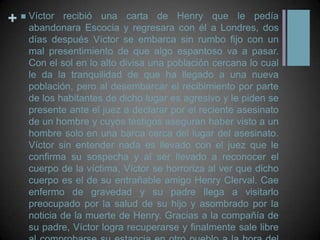 Víctor recibió una carta de Henry que le pedía abandonara Escocia y regresara con él a Londres, dos días después Víctor se embarca sin rumbo fijo con un mal presentimiento de que algo espantoso va a pasar. Con el sol en lo alto divisa una población cercana lo cual le da la tranquilidad de que ha llegado a una nueva población, pero al desembarcar el recibimiento por parte de los habitantes de dicho lugar es agresivo y le piden se presente ante el juez a declarar por el reciente asesinato de un hombre y cuyos testigos aseguran haber visto a un hombre solo en una barca cerca del lugar del asesinato. Víctor sin entender nada es llevado con el juez que le confirma su sospecha y al ser llevado a reconocer el cuerpo de la víctima, Víctor se horroriza al ver que dicho cuerpo es el de su entrañable amigo Henry Clerval. Cae enfermo de gravedad y su padre llega a visitarlo preocupado por la salud de su hijo y asombrado por la noticia de la muerte de Henry. Gracias a la compañía de su padre, Víctor logra recuperarse y finalmente sale libre al comprobarse su estancia en otro pueblo a la hora del crimen. 