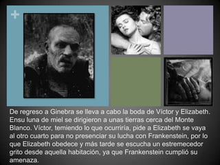 De regreso a Ginebra se lleva a cabo la boda de Víctor y Elizabeth. Ensu luna de miel se dirigieron a unas tierras cerca del Monte Blanco. Víctor, temiendo lo que ocurriría, pide a Elizabeth se vaya al otro cuarto para no presenciar su lucha con Frankenstein, por lo que Elizabeth obedece y más tarde se escucha un estremecedor grito desde aquella habitación, ya que Frankenstein cumplió su amenaza.