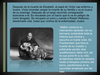 Después de la muerte de Elizabeth, el papá de Víctor cae enfermo y muere. Víctor promete vengar la muerte de su familia y va en busca de su enemigo. Después de un largo recorrido consiguesólo acercarse a él. Es rescatado por un barco que lo ve en peligro de morir ahogado. Se recupera un poco y cuenta a Robert Waltonsu desdichada vida, hasta que víctima de la enfermadad, muere. Walton continua su intercambio epistolar con su hermana contándole toda la historia que conoce y escucha un fuerte ruido. Es Frankenstein que llora la muerte de su creador y pidiéndole perdón dice queéltampoco debe vivir, así es que pone fin a su vida arrojándose desde la ventana hasta el témpano próximo del barco, perdiéndose en la oscuridad arrastrado por las olas.