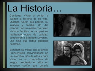 La Historia…Comienza Víctor a contar a Walton la historia de su vida. Quiénes fueron sus padres, su infancia y familia. Un día estando con su madre con quien visitaba familias de campesinos realizando obras de caridad, conocieron a Elizabeth Lavenza, una niña que había quedado huérfana. Elizabeth se muda con la familia Frankenstein convirtiéndose en un miembro más de ellos y para Víctor en su compañera de juegos, creciendo en ellos un inmenso cariño que duraría hasta la muerte.