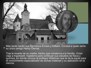 Más tarde nacen sus hermanos Ernest y William. Conoce a quien sería su único amigo Henry Clerval.Tras la muerte de su madre, hecho que consterna a la familia, Víctor viaja a Ingolstadt, Inglaterra para continuar sus estudios de física y química, en donde conoce al profesor Waldman que le da la pauta para el conocimiento especializado de dichas materias y su aplicación en la ciencia.  