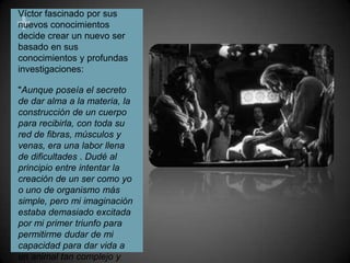 Víctor fascinado por sus nuevos conocimientos decide crear un nuevo ser basado en sus conocimientos y profundas investigaciones:"Aunque poseía el secreto de dar alma a la materia, la construcción de un cuerpo para recibirla, con toda su red de fibras, músculos y venas, era una labor llena de dificultades . Dudé al principio entre intentar la creación de un ser como yo o uno de organismo más simple, pero mi imaginación estaba demasiado excitada por mi primer triunfo para permitirme dudar de mi capacidad para dar vida a un animal tan complejo y maravilloso como el hombre”.