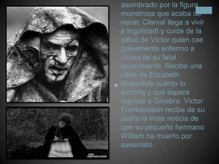 Una vez terminada su creación, Víctor queda asombrado por la figura monstrosa que acaba de nacer. Clerval llega a vivir a Ingolstadt y cuida de la salud de Víctor quien cae gravemente enfermo a causa de su fatal experimento. Recibe una carta de Elizabeth diciéndole cuánto lo extraña y que espera regrese a Ginebra. Víctor Frankenstein recibe de su padre la triste noticia de que su pequeño hermano William ha muerto por asesinato.