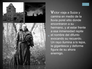 Víctor viaja a Suiza y camina en medio de la lluvia porel sitio donde encontraron a su hermano, y al estar frente a esa inmensidad repite el nombre del difunto evocando su recuerdo. Un rayo ilumina a lo lejos, la gigantesca y deforme figura de su ahora enemigo. 