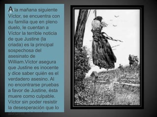A la mañana siguiente Víctor, se encuentra con su familia que en pleno duelo, le cuentan a Víctor la terrible noticia de que Justine (la criada) es la principal sospechosa del asesinato de William.Víctor asegura que Justine es inocente y dice saber quién es el verdadero asesino. Al no encontrarse pruebas a favor de Justine, ésta muere como culpable. Víctor sin poder resistir la desesperación que lo abruma, viaja a los alpes.