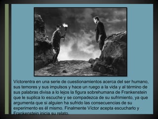 Víctorentra en una serie de cuestionamientos acerca del ser humano, sus temores y sus impulsos y hace un ruego a la vida y al término de sus palabras divisa a lo lejos la figura sobrehumana de Frankenstein que le suplica lo escuche y se compadezca de su sufrimiento, ya que argumenta que si alguien ha sufrido las consecuencias de su experimento es él mismo. Finalmente Víctor acepta escucharlo y Frankenstein inicia su relato.