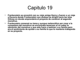 Capitulo 19
•   Frankenstein se encontró con su viejo amigo Henry y fueron a un viaje
    a Escocia donde Frankenstein aun dudoso se dirigió hacia las islas
    Orkney en donde emprendería el proyecto de construir al segundo
    monstruo.
•   Frankenstein comenzó su tarea y aunque melancólico por crear a la
    compañera del monstruo se encontraba temeroso al no saber la
    ubicación del monstruo y que este fuera a lastimar a su familia pero
    era el sentimiento de ayudar a su familia lo que lo mantenía trabajando
    en su proyecto.
 