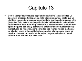Capitulo 13
•   Con el tiempo la primavera llego al monstruo y a la casa de los De
    Lacey sin embargo Feliz parecía más triste que nunca, hasta que un
    día llego una mujer morena que no hablaba la misma lengua que ellos
    (francés), Feliz estaba enamorado de ella y ella de Feliz, la familia la
    recibió con brazos abiertos y le enseño a hablar francés, el monstruo
    aprendió junto con ella y comenzó a entender sus conversaciones y
    las lecturas de historias, pero en todos eso relatos nunca oía hablar
    de alguien como el lo cual le trajo preguntas al monstruo, como es
    que fue creado o de donde venia, estas preguntas hicieron que el
    monstruo se sintiera aun mas solo
 