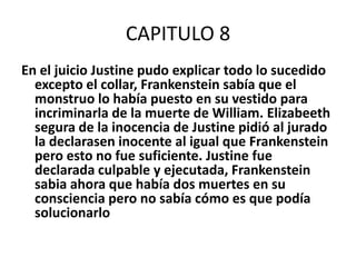CAPITULO 8
En el juicio Justine pudo explicar todo lo sucedido
  excepto el collar, Frankenstein sabía que el
  monstruo lo había puesto en su vestido para
  incriminarla de la muerte de William. Elizabeeth
  segura de la inocencia de Justine pidió al jurado
  la declarasen inocente al igual que Frankenstein
  pero esto no fue suficiente. Justine fue
  declarada culpable y ejecutada, Frankenstein
  sabia ahora que había dos muertes en su
  consciencia pero no sabía cómo es que podía
  solucionarlo
 