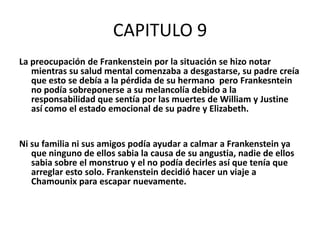 CAPITULO 9
La preocupación de Frankenstein por la situación se hizo notar
   mientras su salud mental comenzaba a desgastarse, su padre creía
   que esto se debía a la pérdida de su hermano pero Frankesntein
   no podía sobreponerse a su melancolía debido a la
   responsabilidad que sentía por las muertes de William y Justine
   así como el estado emocional de su padre y Elizabeth.


Ni su familia ni sus amigos podía ayudar a calmar a Frankenstein ya
   que ninguno de ellos sabia la causa de su angustia, nadie de ellos
   sabia sobre el monstruo y el no podía decirles así que tenía que
   arreglar esto solo. Frankenstein decidió hacer un viaje a
   Chamounix para escapar nuevamente.
 