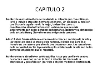 CAPITULO 2
Frankenstein nos describe la serenidad de su infancia que con el tiempo
   llevo a incluir a otros dos hermanos menores. Sin embargo su relación
   con Elizabeth seguía siendo la mejor, la describe como su
   complemento, siendo Frankenstein un hombre que se abría
   sinceramente con pocas personas su hermana Elizabeth y su compañero
   de la escuela Henry Clerval eran sus amigos más cercanos.

A los 13 años Frankenstein se comenzó a interesar en la chispa de la vida y
    las teorías de cómo se creó la vida humana, el decía que para él, el
    mundo era un secreto que el tenia que desenmascarar. Las sensaciones
    de la curiosidad por las leyes ocultas y los misterios de la vida son de las
    primeras sensaciones que el recuerda.

Frankenstein se absorbió en estos estudios hasta que un día vio un rayo
   deshacer a un árbol, lo cual lo llevo a estudiar las teorías de la
   electricidad y galvanización (dar vida a objetos mediante electricidad).
 