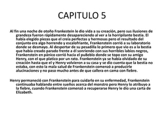 CAPITULO 5
Al fin una noche de otoño Frankestein le dio vida a su creación, pero sus ilusiones de
    grandeza fueron rápidamente desapareciendo al ver a la horripilante bestia. El
    había elegido piezas que el creía perfectas y hermosas pero el resultado del
    conjunto era algo horrendo y escalofriante, Frankenstein corrió a su laboratorio
    donde se desmayo. Al despertar de su pesadilla lo primero que vio es a la bestia
    que había creado parado frente a él sonriendo con sus horribles labios negros,
    Frankenstein en pánico corrió hacia el pu8eblo donde se topo con su amigo
    Henry, con el que platico por un rato. Frankenstein ya se había olvidado de su
    creación hasta que el y Henry volvieron a su casa y se dio cuenta que la bestia no
    estaba, con esto la mala salud de Frankenstein comenzó a producirle
    alucinaciones y no paso mucho antes de que callera en cama con fiebre.

Henry permaneció con Frankenstein para cuidarlo en su enfermedad, Frankenstein
   continuaba hablando entre sueños acerca del monstro pero Henry lo atribuyo a
   la fiebre, cuando Frankenstein comenzó a recuperarse Henry le dio una carta de
   Elizabeth.
 