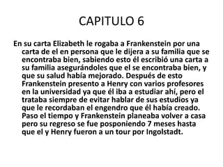 CAPITULO 6
En su carta Elizabeth le rogaba a Frankenstein por una
  carta de el en persona que le dijera a su familia que se
  encontraba bien, sabiendo esto él escribió una carta a
  su familia asegurándoles que el se encontraba bien, y
  que su salud había mejorado. Después de esto
  Frankenstein presento a Henry con varios profesores
  en la universidad ya que él iba a estudiar ahí, pero el
  trataba siempre de evitar hablar de sus estudios ya
  que le recordaban el engendro que él había creado.
  Paso el tiempo y Frankenstein planeaba volver a casa
  pero su regreso se fue posponiendo 7 meses hasta
  que el y Henry fueron a un tour por Ingolstadt.
 