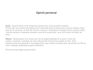 Opinió personal



Sule:  Aquest llibre m'ha impactat bastant per unes quantes cosetes.
Primer per com parla l'escriptora d'un tema del qual es desconeix encara moltes coses
com és la clonació: el dret de l'home a exercir i arrabassar el paper de la creació a Déu.
I tambe perque m’agrada recordar unes de les pelicules que va triunfar fa molts de
anys.

Manel: També parla d'un tema com és la responsabilitat d'un pare / mare de
cuidar, mantenir i protegir els seus fills pel fet d'haver-los portat al món. Estic
d'acord amb això perquè hi ha progenitors que només es preocupen de portar els fills al
món i després esdespreocupen totalment.

M’ha encantat llegir aquest llibre.
 