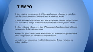 TIEMPO
El libro empieza con las cartas de Walton a su hermana relatando su viaje. Este
viaje dura más o menos tres meses pero no se concretan fechas.
El relato del doctor Frankenstein dura unos 30 años más o menos porque cuando
se lo encuentra al tiempo de haberlo abandonado el monstruo ya es un adulto.
El relato está desarrollado en el siglo XVII cosa que influye bastante en la historia
y nos permite deducir algunas cosas.
Nos deja ver que la familia del Dr. Frankenstein era adinerada porque en aquella
época solo podían ir a la universidad los jóvenes ricos.
Las mujeres que aparecen en el relato todas son amas de casa y ninguna ha
podido estudiar.
 