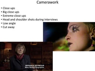 Camerawork 
• Close ups 
• Big close ups 
• Extreme close ups 
• Head and shoulder shots during interviews 
• Low angle 
• Cut away 
 