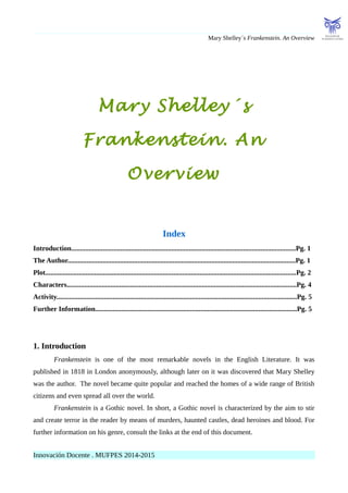 Mary Shelley´s Frankenstein. An Overview
Mary Shelley´s
Frankenstein. An
Overview
Index
Introduction................................................................................................................................Pg. 1
The Author..................................................................................................................................Pg. 1
Plot...............................................................................................................................................Pg. 2
Characters...................................................................................................................................Pg. 4
Activity.........................................................................................................................................Pg. 5
Further Information...................................................................................................................Pg. 5
1. Introduction
Frankenstein is one of the most remarkable novels in the English Literature. It was
published in 1818 in London anonymously, although later on it was discovered that Mary Shelley
was the author. The novel became quite popular and reached the homes of a wide range of British
citizens and even spread all over the world.
Frankenstein is a Gothic novel. In short, a Gothic novel is characterized by the aim to stir
and create terror in the reader by means of murders, haunted castles, dead heroines and blood. For
further information on his genre, consult the links at the end of this document.
Innovación Docente . MUFPES 2014-2015
 