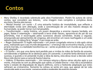  Mary Shelley é recordada sobretudo pela obra Frankenstein. Porém foi autora de vários
contos, que concedem aos leitores, uma imagem mais completa e complexa desta
escritora. Dentre eles temos:
 – Mortal Imortal: um conto – É uma estranha história de imortalidade, que reflecte a
eternidade vivida sem alteração, onde a concretização de um dos maiores desejos da
humanidade, se poder tornar num tal pesadelo.
 – Transformação – nesta história, um jovem desperdiça a enorme riqueza herdada, em
jogos, festas e ostentação – retornando à terra onde nasceu, aproxima-se do pai da sua
prometida, mas é escorraçado pelos sucessivos abusos cometidos. Acaba a vaguear,
amargurado por pensamentos de vingança, até encontrar um navio naufragado e um anão
sobrevivente. A cobiça fá-lo “alugar” o seu corpo ao anão.
 – Roger Dodsworth: O Inglês reanimado – um jovem congelado retorna à vida após vários
anos, realizando que o seu mundo desapareceu – a herança não se encontra intacta, a noiva
já terá morrido, e a realidade transformou-se – sente-se perdido num mundo ao qual já não
está adaptado.
 – O Sonho – em que uma dama terá perdido pais e irmãos às mãos da família do amante,
considerando a hipótese de se deslocar para um convento. o amante tenta demove-la sem
sucesso, e quando o rei presende mudar a ideia da dama, esta deixa recair a decisão sobre
Deus indo dormir para a cama de Santa Catarina.
 – Valério: O Romano reanimado – Um romano retorna a Roma vários séculos após a sua
morte, chocando-se com as alterações que sofreu a Cidade Eterna – mas não o escandaliza
tanto o estado de degradação de alguns edifícios, como a hedionda adaptação que estes
sofreram ao cristianismo. Somente no coliseu se sente em casa, que apesar de ter sido
 