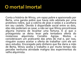 Conta a história de Winzy, um rapaz pobre e apaixonado por
Berta, uma garota pobre que havia sido adotada por uma
protetora nobre, que a cobrira de jóias e sedas e a acolhera
em seu castelo. Devido à disparidade social entre os dois,
eles não poderiam se casar, a não ser que Winzy encontrasse
alguma maneira de levantar uma fortuna. É aí que o
protagonista se deixa levar pela tentadora oferta do
misterioso alquimista Cornélio Agripa. Muitos o
consideravam um praticante das artes do mal e, por isso,
ninguém ousara aceitar a oferta de trabalhar com ele em
seus estudos. Encorajado pelo dinheiro que lhe daria a mão
de Berta, Winzy aceita o trabalho e por muito tempo não
percebe nenhuma atividade maligna dos experimentos do
velho alquimista.
 