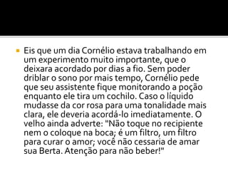  Eis que um dia Cornélio estava trabalhando em
um experimento muito importante, que o
deixara acordado por dias a fio. Sem poder
driblar o sono por mais tempo, Cornélio pede
que seu assistente fique monitorando a poção
enquanto ele tira um cochilo. Caso o líquido
mudasse da cor rosa para uma tonalidade mais
clara, ele deveria acordá-lo imediatamente. O
velho ainda adverte: "Não toque no recipiente
nem o coloque na boca; é um filtro, um filtro
para curar o amor; você não cessaria de amar
sua Berta. Atenção para não beber!"
 