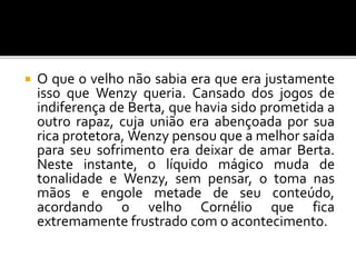  O que o velho não sabia era que era justamente
isso que Wenzy queria. Cansado dos jogos de
indiferença de Berta, que havia sido prometida a
outro rapaz, cuja união era abençoada por sua
rica protetora, Wenzy pensou que a melhor saída
para seu sofrimento era deixar de amar Berta.
Neste instante, o líquido mágico muda de
tonalidade e Wenzy, sem pensar, o toma nas
mãos e engole metade de seu conteúdo,
acordando o velho Cornélio que fica
extremamente frustrado com o acontecimento.
 