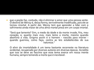  que a poção faz, contudo, não é eliminar o amor que uma pessoa sente.
O destino de Wenzy é, dessa forma, terrivelmente modificado, pois ele se
tornou imortal. A partir daí, Wenzy tem que aprender a lidar com o
sofrimento ainda maior de uma alma mortal presa em um corpo imortal.
"Será que lamento? Sim, o medo da idade e da morte invade, frio, meu
coração; e, quanto mais vivo, mais temo a morte, mesmo quando
abomino a vida. Enigma assim é o homem - nascido para morrer -
quando guerreia, como faço, contra as leis estabelecidas de sua
natureza."
O elixir da imortalidade é um tema bastante recorrente na literatura
ocidental, recuperado por diversos autores em diversas épocas. Acredito
que isso se deve ao fascínio que esse tema exerce em nossa mente
humana, sempre temendo a morte que é inevitável.
 