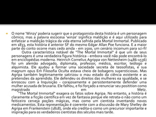  O nome 'Winzy' poderia sugerir que o protagonista desta história é um personagem
cômico; mas a palavra escocesa 'winze' significa maldição e é aqui utilizado para
enfatizar a maldição trágica da vida eterna sofrida pela Mortal Immortal. Publicado
em 1833, esta história é anterior SF do mesmo Edgar Allan Poe funciona. E a maior
parte do conto ocorre mais cedo ainda - em 1500, um cenário incomum para sci-fi!
Outra característica notável de "The Mortal Immortal" é que um de seus
personagens é uma verdadeira figura histórica - embora você não pode encontrá-lo
em enciclopédias moderna. Heinrich Cornelius Agrippa von Nettesheim (1486-1536)
foi um alemão advogado, diplomata, professor, médico, escritor, teólogo e
alquimista. Ele ajudou a formar uma sociedade secreta de teosofistas, e sua
magnum opus Em Filosofia Oculta estava cheio de bobagens supersticiosas. Mas
Agripa também legitimamente satirizou o mau estado da ciência existente e as
pretensões da aprendido. Ele defendeu os direitos das mulheres ea igualdade, e se
enroscou com a Inquisição - corajosamente e persistentemente defender uma
mulher acusada de bruxaria. Ele falhou, e foi forçado a renunciar seu positition como
magistrado em Metz.
"The Mortal Immortal" exagera os fatos sobre Agripa. No entanto, a história é
claramente a ficção científica em vez de fantasia porque ele retrata-o não como um
feiticeiro cerveja poções mágicas, mas como um cientista inventando novos
medicamentos. Esta representação é coerente com a discussão de Mary Shelley de
Agripa em Frankenstein (1818), onde ela credita-o como um precursor importante e
inspiração para os verdadeiros cientistas dos séculos mais tarde.
 