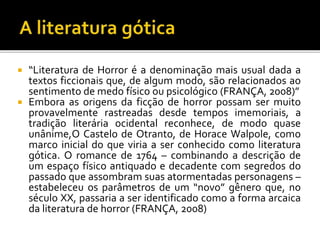  “Literatura de Horror é a denominação mais usual dada a
textos ficcionais que, de algum modo, são relacionados ao
sentimento de medo físico ou psicológico (FRANÇA, 2008)”
 Embora as origens da ficção de horror possam ser muito
provavelmente rastreadas desde tempos imemoriais, a
tradição literária ocidental reconhece, de modo quase
unânime,O Castelo de Otranto, de Horace Walpole, como
marco inicial do que viria a ser conhecido como literatura
gótica. O romance de 1764 – combinando a descrição de
um espaço físico antiquado e decadente com segredos do
passado que assombram suas atormentadas personagens –
estabeleceu os parâmetros de um “novo” gênero que, no
século XX, passaria a ser identificado como a forma arcaica
da literatura de horror (FRANÇA, 2008)
 