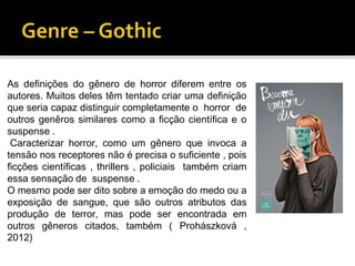 As definições do gênero de horror diferem entre os
autores. Muitos deles têm tentado criar uma definição
que seria capaz distinguir completamente o horror de
outros genêros similares como a ficção científica e o
suspense .
Caracterizar horror, como um gênero que invoca a
tensão nos receptores não é precisa o suficiente , pois
ficções científicas , thrillers , policiais também criam
essa sensação de suspense .
O mesmo pode ser dito sobre a emoção do medo ou a
exposição de sangue, que são outros atributos das
produção de terror, mas pode ser encontrada em
outros gêneros citados, também ( Prohászková ,
2012)
 