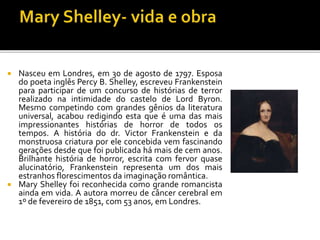  Nasceu em Londres, em 30 de agosto de 1797. Esposa
do poeta inglês Percy B. Shelley, escreveu Frankenstein
para participar de um concurso de histórias de terror
realizado na intimidade do castelo de Lord Byron.
Mesmo competindo com grandes gênios da literatura
universal, acabou redigindo esta que é uma das mais
impressionantes histórias de horror de todos os
tempos. A história do dr. Victor Frankenstein e da
monstruosa criatura por ele concebida vem fascinando
gerações desde que foi publicada há mais de cem anos.
Brilhante história de horror, escrita com fervor quase
alucinatório, Frankenstein representa um dos mais
estranhos florescimentos da imaginação romântica.
 Mary Shelley foi reconhecida como grande romancista
ainda em vida. A autora morreu de câncer cerebral em
1º de fevereiro de 1851, com 53 anos, em Londres.
 