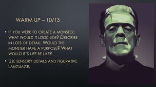 WARM UP – 10/13
• IF YOU WERE TO CREATE A MONSTER,
WHAT WOULD IT LOOK LIKE? DESCRIBE
IN LOTS OF DETAIL. WOULD THE
MONSTER HAVE A PURPOSE? WHAT
WOULD IT’S LIFE BE LIKE?
• USE SENSORY DETAILS AND FIGURATIVE
LANGUAGE.
 