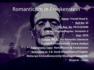 Romanticism in Frankenstein
• Name: Trivedi Hezal K.
• Roll No: 35
• PG Reg. No. PG15101040
• M.A. – English Regular, Semester-2
• Year: 2016
• Course No. 5: The Romantic Literature
• Unit-4 – Frankenstein (mary-shelley)
• Assignments Topic- Romanticism & Frankenstein
• Submitted to: S.B. Gardi Department of English
• Maharaja Krishnakumarsinhji Bhavnagar University
• (Gujarat – India)
 