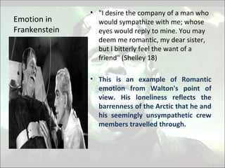Emotion in
Frankenstein
• "I desire the company of a man who
would sympathize with me; whose
eyes would reply to mine. You may
deem me romantic, my dear sister,
but I bitterly feel the want of a
friend" (Shelley 18)
• This is an example of Romantic
emotion from Walton's point of
view. His loneliness reflects the
barrenness of the Arctic that he and
his seemingly unsympathetic crew
members travelled through.
 